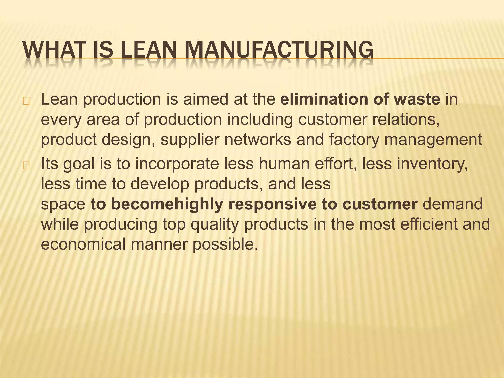 WHAT IS LEAN MANUFACTURING 
Lean production is aimed at the elimination of waste in 
every area of production including customer relations, 
product design, supplier networks and factory management 
Its goal is to incorporate less human effort, less inventory, 
less time to develop products, and less 
space to becomehighly responsive to customer demand 
while producing top quality products in the most efficient and 
economical manner possible. 
 