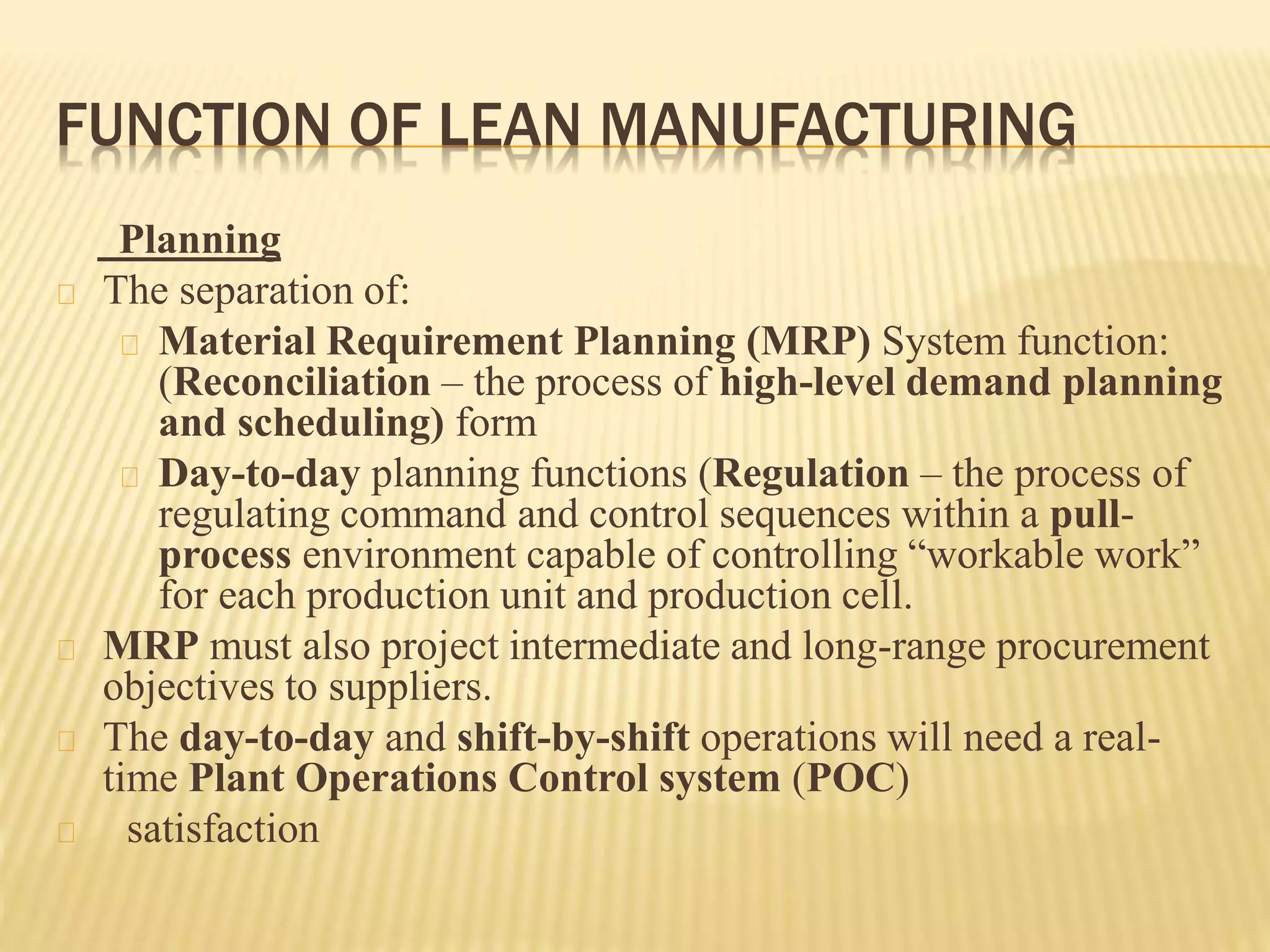 FUNCTION OF LEAN MANUFACTURING 
Planning 
The separation of: 
Material Requirement Planning (MRP) System function: 
(Reconciliation – the process of high-level demand planning 
and scheduling) form 
Day-to-day planning functions (Regulation – the process of 
regulating command and control sequences within a pull-process 
environment capable of controlling “workable work” 
for each production unit and production cell. 
MRP must also project intermediate and long-range procurement 
objectives to suppliers. 
The day-to-day and shift-by-shift operations will need a real-time 
Plant Operations Control system (POC) 
satisfaction 
 