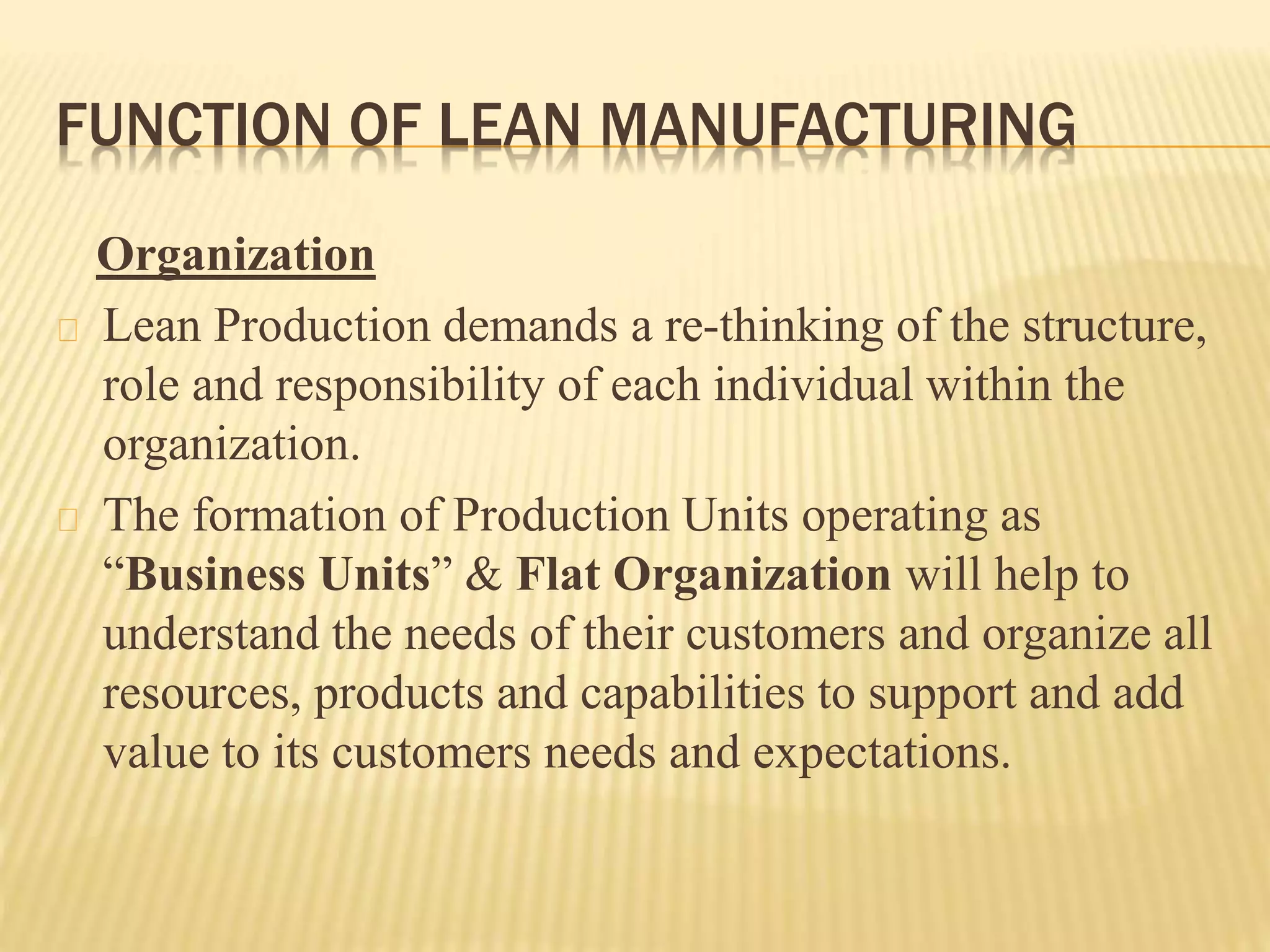 FUNCTION OF LEAN MANUFACTURING 
Organization 
Lean Production demands a re-thinking of the structure, 
role and responsibility of each individual within the 
organization. 
The formation of Production Units operating as 
“Business Units” & Flat Organization will help to 
understand the needs of their customers and organize all 
resources, products and capabilities to support and add 
value to its customers needs and expectations. 
 
