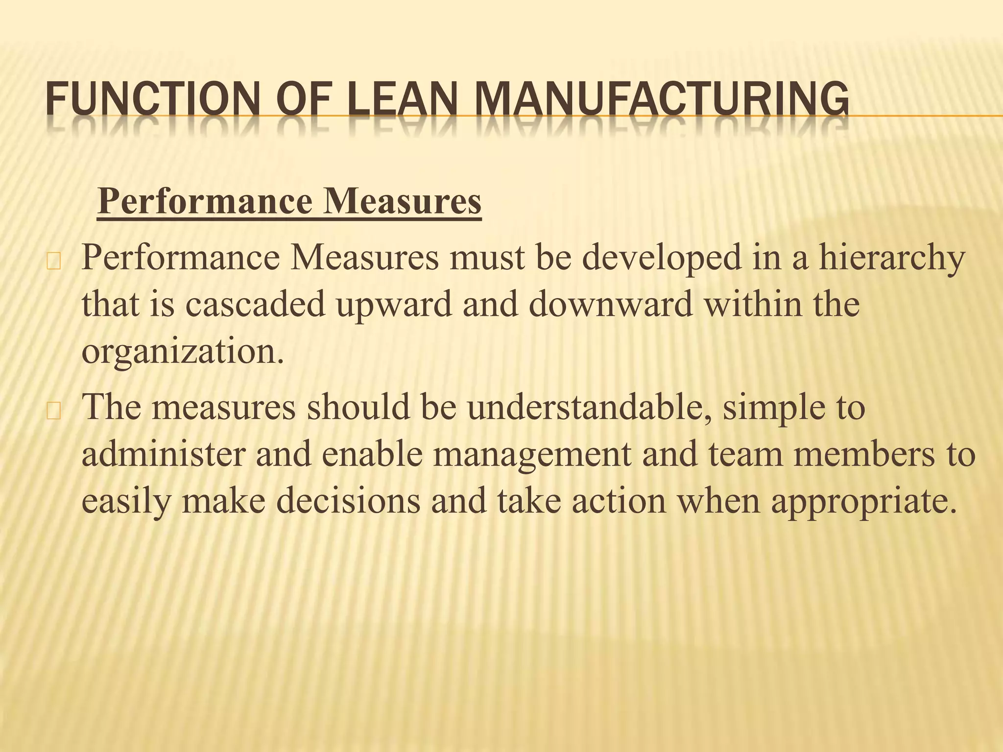 FUNCTION OF LEAN MANUFACTURING 
Performance Measures 
Performance Measures must be developed in a hierarchy 
that is cascaded upward and downward within the 
organization. 
The measures should be understandable, simple to 
administer and enable management and team members to 
easily make decisions and take action when appropriate. 
 