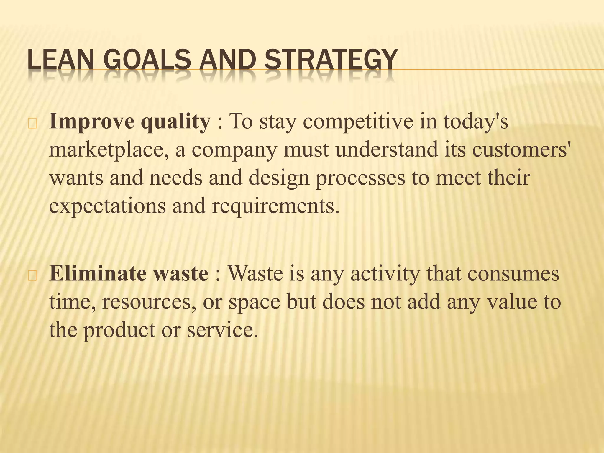 LEAN GOALS AND STRATEGY 
Improve quality : To stay competitive in today's 
marketplace, a company must understand its customers' 
wants and needs and design processes to meet their 
expectations and requirements. 
Eliminate waste : Waste is any activity that consumes 
time, resources, or space but does not add any value to 
the product or service. 
 