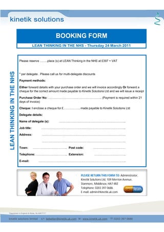 "Registered in England & Wales, No 6067771"
kinetik solutions limited : bebetter@kinetik.uk.com W: www.kinetik.uk.com :0203 397 0686
LEANTHINKINGINTHENHS
BOOKING FORM
LEAN THINKING IN THE NHS - Thursday 24 March 2011
Please reserve ……..place (s) at LEAN Thinking in the NHS at £397 + VAT
* per delegate . Please call us for multi-delegate discounts
Payment methods:
Either forward details with your purchase order and we will invoice accordingly Or forward a
cheque for the correct amount made payable to Kinetik Solutions Ltd and we will issue a receipt
Purchase Order No: …………………………. ………………….. (Payment is required within 21
days of invoice)
Cheque: I enclose a cheque for £…………….. made payable to Kinetik Solutions Ltd
Delegate details:
Name of delegate (s): …………………………………………………………..
Job title: …………………………………………………………………………..
Address: ………………………………………………………………………….
………………………………………………………………………….
Town: …………………………….. Post code: ……………………………
Telephone: ………………………….. Extension: …………………………..
E-mail: ……………………………………………………………………………..
PLEASE RETURN THIS FORM TO: Administrator,
Kinetik Solutions Ltd, 109 Merrion Avenue,
Stanmore, Middlesex, HA7 4RZ
Telephone: 0203 397 0686
E-mail: admin@kinetik.uk.com
 