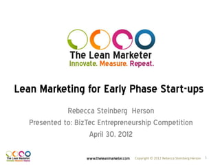 Lean Marketing for Early Phase Start-ups
              Rebecca Steinberg Herson
   Presented to: BizTec Entrepreneurship Competition
                     April 30, 2012

                    www.theleanmarketer.com   Copyright © 2012 Rebecca Steinberg Herson   1
 