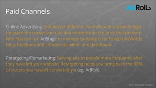 Paid Channels
Online Advertising: Simply test diﬀerent channels with a small budget,
measure the conversion rate and reinvest into the ones that perform
well. You can use AdStage to manage campaigns for Google AdWords,
Bing, Facebook and LinkedIn all within one dashboard.
!

Retargeting/Remarketing: Serving ads to people more frequently after
they have left your website. Retargeting helps you bring back the 98% 
of visitors you haven’t converted yet (eg. AdRoll).
#PAID #ADSTAGE #ADROLL

 