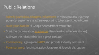 Public Relations
-

Identify journalists, bloggers, inﬂuencers in media outlets that your
potential customers read/are exposed to (check getlittlebird.com)

-

Build your own list (a Google spreadsheet works ﬁne)

-

Start the conversation in advance (they need to schedule stories)

-

Maintain the relationship (be a great contact)

-

Commentary, sign up on HARO and provide industry comment

-

Potential story: funding, traction, large trend, launch, disruption
#PR

 
