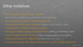 Other Initiatives
-

Refer-a-friend / Member get member 
(best if you provide an incentive for both parties)
Partnerships with other companies/startups
Social proof / third party validation (logos, testimonials, stats)
Post content on Reddit, measure results
Try to get a higher listing on Hacker News (news.ycombinator.com)
Check Google Trends for ideas (http://www.google.com/trends/)
Keep optimizing your onboarding (take tour, try now, ...)
Simple homepage with clear call to action + good mobile experience
#GROWTHHACKING

 