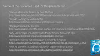 Some of the resources used for this presentation:
-

“Startup Metrics for Pirates” by Dave McClure 
http://www.slideshare.net/dmc500hats/startup-metrics-for-pirates-sept-2012

-

“Growth Hacking” by Mattan Griﬀel 
http://www.slideshare.net/mattangriﬀel/growth-hacking

-

“The Lean Startup” by Eric Ries 
http://www.amazon.com/The-Lean-Startup-Entrepreneurs-Continuous/dp/0307887898/

-

“Why Sales People shouldn’t Prospect” an interview with Aaron Ross 
http://www.forentrepreneurs.com/predictable-revenue/

-

“Behind the scenes: A/B testing part 3: Finalé” by 37signals 
http://37signals.com/svn/posts/2991-behind-the-scenes-ab-testing-part-3-ﬁnal

-

“How To Become A Customer Acquisition Expert” by Brian Balfour 
http://brianbalfour.com/post/63581380690/customer-acquisition  

 