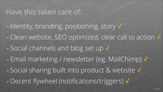 Have this taken care of:

- Identity, branding, positioning, story ✓
- Clean website, SEO optimized, clear call to action ✓
- Social channels and blog set up ✓
- Email marketing / newsletter (eg. MailChimp) ✓
- Social sharing built into product & website ✓
- Decent ﬂywheel (notiﬁcations/triggers) ✓
#START

 