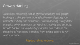 Growth Hacking
Traditional marketing isn’t as eﬀective anymore and growth
hacking is a cheaper and more eﬀective way of getting your
products visibility and customers. Growth hacking is very data/
analytics driven approach but requires creativity and curiosity.
Growth hackers are a hybrid of marketer and coder as the
discipline of marketing is shifting from people-centric to APIcentric activities.
Repeat, reﬁne, improve.
#GROWTHHACKING

 