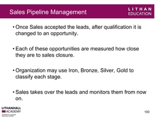 Sales Pipeline Management 
• Once Sales accepted the leads, after qualification it is 
changed to an opportunity. 
• Each of these opportunities are measured how close 
they are to sales closure. 
• Organization may use Iron, Bronze, Silver, Gold to 
classify each stage. 
• Sales takes over the leads and monitors them from now 
on. 
100 
 