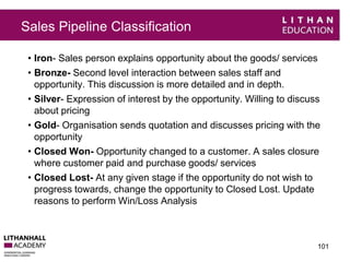 Sales Pipeline Classification 
• Iron- Sales person explains opportunity about the goods/ services 
• Bronze- Second level interaction between sales staff and 
opportunity. This discussion is more detailed and in depth. 
• Silver- Expression of interest by the opportunity. Willing to discuss 
about pricing 
• Gold- Organisation sends quotation and discusses pricing with the 
opportunity 
• Closed Won- Opportunity changed to a customer. A sales closure 
where customer paid and purchase goods/ services 
• Closed Lost- At any given stage if the opportunity do not wish to 
progress towards, change the opportunity to Closed Lost. Update 
reasons to perform Win/Loss Analysis 
101 
 