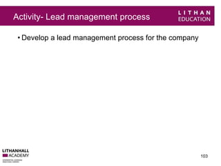 Activity- Lead management process 
• Develop a lead management process for the company 
103 
 