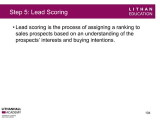 Step 5: Lead Scoring 
• Lead scoring is the process of assigning a ranking to 
sales prospects based on an understanding of the 
prospects’ interests and buying intentions. 
104 
 