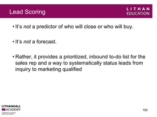 Lead Scoring 
• It’s not a predictor of who will close or who will buy. 
• It’s not a forecast. 
• Rather, it provides a prioritized, inbound to-do list for the 
sales rep and a way to systematically status leads from 
inquiry to marketing qualified 
105 
 