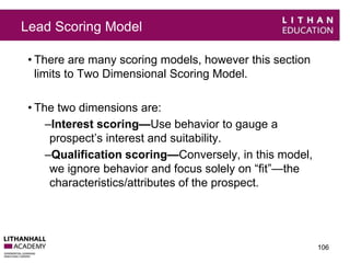 Lead Scoring Model 
• There are many scoring models, however this section 
limits to Two Dimensional Scoring Model. 
• The two dimensions are: 
–Interest scoring—Use behavior to gauge a 
prospect’s interest and suitability. 
–Qualification scoring—Conversely, in this model, 
we ignore behavior and focus solely on “fit”—the 
characteristics/attributes of the prospect. 
106 
 