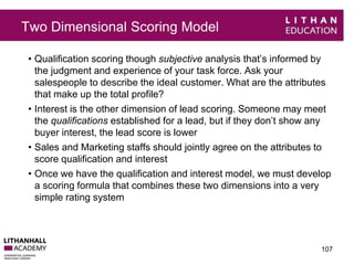 Two Dimensional Scoring Model 
• Qualification scoring though subjective analysis that’s informed by 
the judgment and experience of your task force. Ask your 
salespeople to describe the ideal customer. What are the attributes 
that make up the total profile? 
• Interest is the other dimension of lead scoring. Someone may meet 
the qualifications established for a lead, but if they don’t show any 
buyer interest, the lead score is lower 
• Sales and Marketing staffs should jointly agree on the attributes to 
score qualification and interest 
• Once we have the qualification and interest model, we must develop 
a scoring formula that combines these two dimensions into a very 
simple rating system 
107 
 
