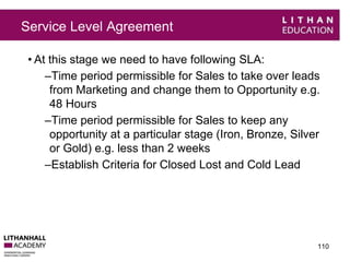 Service Level Agreement 
• At this stage we need to have following SLA: 
–Time period permissible for Sales to take over leads 
from Marketing and change them to Opportunity e.g. 
48 Hours 
–Time period permissible for Sales to keep any 
opportunity at a particular stage (Iron, Bronze, Silver 
or Gold) e.g. less than 2 weeks 
–Establish Criteria for Closed Lost and Cold Lead 
110 
 