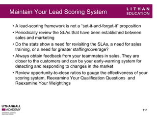 Maintain Your Lead Scoring System 
• A lead-scoring framework is not a “set-it-and-forget-it” proposition 
• Periodically review the SLAs that have been established between 
sales and marketing 
• Do the stats show a need for revisiting the SLAs, a need for sales 
training, or a need for greater staffing/coverage? 
• Always obtain feedback from your teammates in sales. They are 
closer to the customers and can be your early-warning system for 
detecting and responding to changes in the market 
• Review opportunity-to-close ratios to gauge the effectiveness of your 
scoring system. Reexamine Your Qualification Questions and 
Reexamine Your Weightings 
111 
 