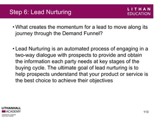 Step 6: Lead Nurturing 
• What creates the momentum for a lead to move along its 
journey through the Demand Funnel? 
• Lead Nurturing is an automated process of engaging in a 
two-way dialogue with prospects to provide and obtain 
the information each party needs at key stages of the 
buying cycle. The ultimate goal of lead nurturing is to 
help prospects understand that your product or service is 
the best choice to achieve their objectives 
113 
 