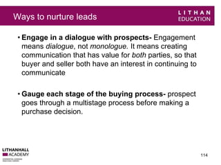 Ways to nurture leads 
• Engage in a dialogue with prospects- Engagement 
means dialogue, not monologue. It means creating 
communication that has value for both parties, so that 
buyer and seller both have an interest in continuing to 
communicate 
• Gauge each stage of the buying process- prospect 
goes through a multistage process before making a 
purchase decision. 
114 
 