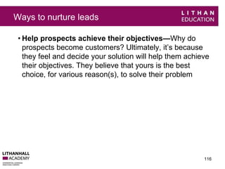 Ways to nurture leads 
• Help prospects achieve their objectives—Why do 
prospects become customers? Ultimately, it’s because 
they feel and decide your solution will help them achieve 
their objectives. They believe that yours is the best 
choice, for various reason(s), to solve their problem 
116 
 
