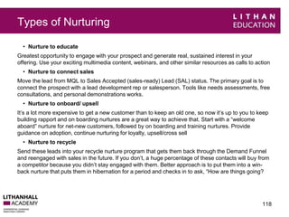 Types of Nurturing 
• Nurture to educate 
Greatest opportunity to engage with your prospect and generate real, sustained interest in your 
offering. Use your exciting multimedia content, webinars, and other similar resources as calls to action 
• Nurture to connect sales 
Move the lead from MQL to Sales Accepted (sales-ready) Lead (SAL) status. The primary goal is to 
connect the prospect with a lead development rep or salesperson. Tools like needs assessments, free 
consultations, and personal demonstrations works. 
• Nurture to onboard/ upsell 
It’s a lot more expensive to get a new customer than to keep an old one, so now it’s up to you to keep 
building rapport and on boarding nurtures are a great way to achieve that. Start with a “welcome 
aboard” nurture for net-new customers, followed by on boarding and training nurtures. Provide 
guidance on adoption, continue nurturing for loyalty, upsell/cross sell 
• Nurture to recycle 
Send these leads into your recycle nurture program that gets them back through the Demand Funnel 
and reengaged with sales in the future. If you don’t, a huge percentage of these contacts will buy from 
a competitor because you didn’t stay engaged with them. Better approach is to put them into a win-back 
nurture that puts them in hibernation for a period and checks in to ask, “How are things going? 
118 
 
