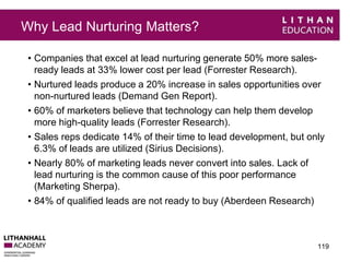 Why Lead Nurturing Matters? 
• Companies that excel at lead nurturing generate 50% more sales-ready 
leads at 33% lower cost per lead (Forrester Research). 
• Nurtured leads produce a 20% increase in sales opportunities over 
non-nurtured leads (Demand Gen Report). 
• 60% of marketers believe that technology can help them develop 
more high-quality leads (Forrester Research). 
• Sales reps dedicate 14% of their time to lead development, but only 
6.3% of leads are utilized (Sirius Decisions). 
• Nearly 80% of marketing leads never convert into sales. Lack of 
lead nurturing is the common cause of this poor performance 
(Marketing Sherpa). 
• 84% of qualified leads are not ready to buy (Aberdeen Research) 
119 
 