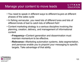 Manage your content to move leads 
• You need to speak in different ways to different buyers at different 
phases of the sales cycle 
• In fishing vernacular, you need lots of different lures and lots of 
different kinds of bait to catch lots of different fish! 
• Content marketing strategy is a serious discipline involving the 
planning, creation, delivery, and management of informational 
content 
–Frequency—Content generation and dissemination must 
maintain momentum to be effective. 
–Relevance—Marketing automation systems, data segmentation, 
and personas enable you to pinpoint your messaging to specific 
targets. Take advantage of that ability 
120 
 