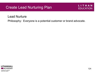 Create Lead Nurturing Plan 
Lead Nurture 
Philosophy: Everyone is a potential customer or brand advocate. 
124 
 