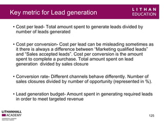 Key metric for Lead generation 
• Cost per lead- Total amount spent to generate leads divided by 
number of leads generated 
• Cost per conversion- Cost per lead can be misleading sometimes as 
it there is always a difference between “Marketing qualified leads” 
and “Sales accepted leads”. Cost per conversion is the amount 
spent to complete a purchase. Total amount spent on lead 
generation divided by sales closure 
• Conversion rate- Different channels behave differently. Number of 
sales closures divided by number of opportunity (represented in %). 
• Lead generation budget- Amount spent in generating required leads 
in order to meet targeted revenue 
125 
 