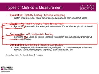 Types of Metrics & Measurement 
• Qualitative: Usability Testing / Session Monitoring 
– Watch what users do, figure out problems & solutions from small # of users 
• Quantitative: Traffic Analysis / User Engagement 
– Report what users do, track usage & conversion %'s for all or empirical sample # 
of users 
• Comparative: A/B, Multivariate Testing 
– Compare what users do in one scenario vs another, see which copy/graphics/UI 
are most effective 
• Competitive: Monitoring & Tracking Competitors 
– Track competitor activity & compare against yours; if possible compare channels, 
keyword traffic, demographic targeting, user satisfaction, etc. 
(see slide notes for links to tools & vendors) 
 