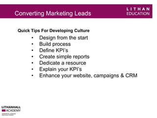 Converting Marketing Leads 
Quick Tips For Developing Culture 
• Design from the start 
• Build process 
• Define KPI’s 
• Create simple reports 
• Dedicate a resource 
• Explain your KPI’s 
• Enhance your website, campaigns & CRM 
 