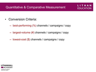 Quantitative & Comparative Measurement 
• Conversion Criteria: 
– best-performing (%) channels / campaigns / copy 
– largest-volume (#) channels / campaigns / copy 
– lowest-cost ($) channels / campaigns / copy 
 