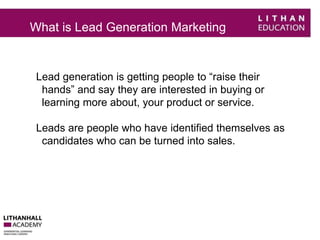 What is Lead Generation Marketing 
Lead generation is getting people to “raise their 
hands” and say they are interested in buying or 
learning more about, your product or service. 
Leads are people who have identified themselves as 
candidates who can be turned into sales. 
 