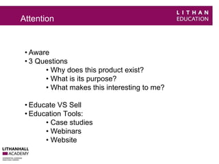 Attention 
• Aware 
• 3 Questions 
• Why does this product exist? 
• What is its purpose? 
• What makes this interesting to me? 
• Educate VS Sell 
• Education Tools: 
• Case studies 
• Webinars 
• Website 
 