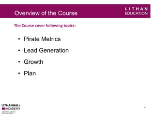 Overview of the Course 
The Course cover following topics: 
* 
• Pirate Metrics 
• Lead Generation 
• Growth 
• Plan 
 