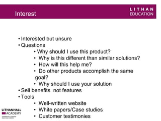 Interest 
• Interested but unsure 
• Questions 
• Why should I use this product? 
• Why is this different than similar solutions? 
• How will this help me? 
• Do other products accomplish the same 
goal? 
• Why should I use your solution 
• Sell benefits not features 
• Tools 
• Well-written website 
• White papers/Case studies 
• Customer testimonies 
 