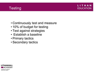 Testing 
• Continuously test and measure 
• 10% of budget for testing 
• Test against strategies 
• Establish a baseline 
• Primary tactics 
• Secondary tactics 
 