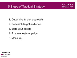 5 Steps of Tactical Strategy 
1. Determine & plan approach 
2. Research target audience 
3. Build your assets 
4. Execute test campaign 
5. Measure 
 