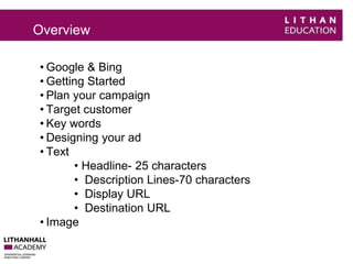 Overview 
• Google & Bing 
• Getting Started 
• Plan your campaign 
• Target customer 
• Key words 
• Designing your ad 
• Text 
• Headline- 25 characters 
• Description Lines-70 characters 
• Display URL 
• Destination URL 
• Image 
 