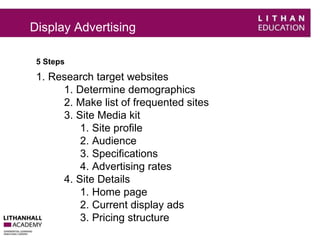 Display Advertising 
5 Steps 
1. Research target websites 
1. Determine demographics 
2. Make list of frequented sites 
3. Site Media kit 
1. Site profile 
2. Audience 
3. Specifications 
4. Advertising rates 
4. Site Details 
1. Home page 
2. Current display ads 
3. Pricing structure 
 