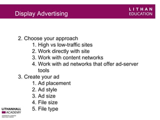 Display Advertising 
2. Choose your approach 
1. High vs low-traffic sites 
2. Work directly with site 
3. Work with content networks 
4. Work with ad networks that offer ad-server 
tools 
3. Create your ad 
1. Ad placement 
2. Ad style 
3. Ad size 
4. File size 
5. File type 
 