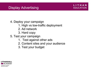 Display Advertising 
4. Deploy your campaign 
1. High vs low-traffic deployment 
2. Ad network 
3. Hard copy 
5. Test your campaign 
1. Test against other ads 
2. Content sites and your audience 
3. Test your budget 
 