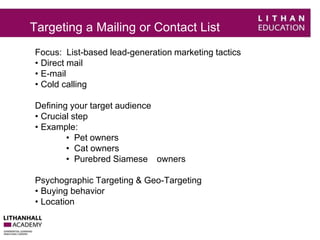 Targeting a Mailing or Contact List 
Focus: List-based lead-generation marketing tactics 
• Direct mail 
• E-mail 
• Cold calling 
Defining your target audience 
• Crucial step 
• Example: 
• Pet owners 
• Cat owners 
• Purebred Siamese owners 
Psychographic Targeting & Geo-Targeting 
• Buying behavior 
• Location 
 