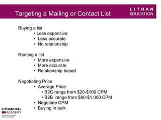 Targeting a Mailing or Contact List 
Buying a list 
• Less expensive 
• Less accurate 
• No relationship 
Renting a list 
• More expensive 
• More accurate 
• Relationship based 
Negotiating Price 
• Average Price 
• B2C range from $20-$100 CPM 
• B2B range from $80-$1,000 CPM 
• Negotiate CPM 
• Buying in bulk 
 