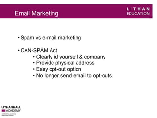 Email Marketing 
• Spam vs e-mail marketing 
• CAN-SPAM Act 
• Clearly id yourself & company 
• Provide physical address 
• Easy opt-out option 
• No longer send email to opt-outs 
 