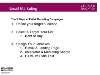Email Marketing 
The 5 Steps of E-Mail Marketing Campaigns 
1. Define your target audience 
2. Select & Target Your List 
1. Rent or Buy 
3. Design Your Creatives 
1. E-mail & Landing Page 
2. eMarketer & Marketing Sherpa 
3. HTML vs Plain Text 
 
