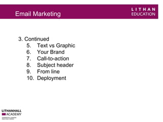 Email Marketing 
3. Continued 
5. Text vs Graphic 
6. Your Brand 
7. Call-to-action 
8. Subject header 
9. From line 
10. Deployment 
 
