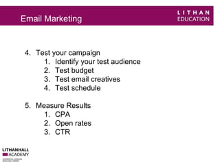 Email Marketing 
4. Test your campaign 
1. Identify your test audience 
2. Test budget 
3. Test email creatives 
4. Test schedule 
5. Measure Results 
1. CPA 
2. Open rates 
3. CTR 
 