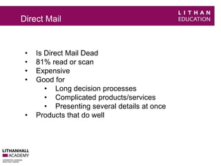 Direct Mail 
• Is Direct Mail Dead 
• 81% read or scan 
• Expensive 
• Good for 
• Long decision processes 
• Complicated products/services 
• Presenting several details at once 
• Products that do well 
 